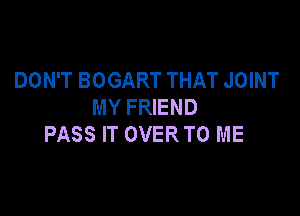 DON'T BOGART THAT JOINT
MY FRIEND

PASS IT OVER TO ME