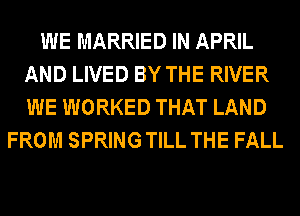 WE MARRIED IN APRIL
AND LIVED BY THE RIVER
WE WORKED THAT LAND

FROM SPRING TILL THE FALL