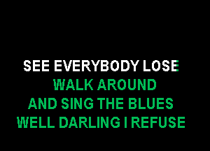 SEE EVERYBODY LOSE
WALK AROUND
AND SING THE BLUES
WELL DARLING I REFUSE