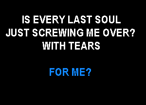 IS EVERY LAST SOUL
JUST SCREWING ME OVER?
WITH TEARS

FOR ME?