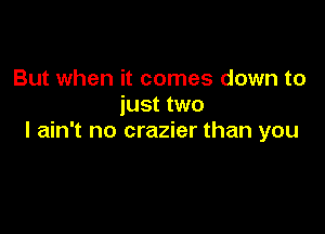 But when it comes down to
just two

I ain't no crazier than you