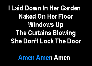 I Laid Down In Her Garden
Naked On Her Floor
Windows Up

The Curtains Blowing
She DonT Lock The Door

Amen Amen Amen