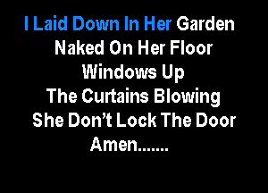 I Laid Down In Her Garden
Naked On Her Floor
Windows Up

The Curtains Blowing
She DonT Lock The Door
Amen .......