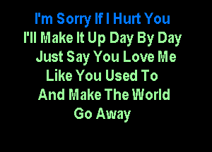 I'm Sorry Ifl Hurt You
I'Il Make It Up Day By Day
Just Say You Love Me
Like You Used To

And Make The World
Go Away