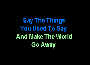 Say The Things
You Used To Say

And Make The World
Go Away