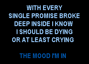 WITH EVERY
SINGLE PROMISE BROKE
DEEP INSIDE I KNOW
I SHOULD BE DYING
0R AT LEAST CRYING

THE MOOD I'M IN