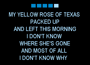 EIEIEIEIEI

MY YELLOW ROSE OF TEXAS
PACKED UP
AND LEFT THIS MORNING
I DON'T KNOW
WHERE SHE'S GONE
AND MOST OF ALL
I DON'T KNOW WHY