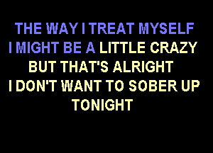 THE WAY I TREAT MYSELF
I MIGHT BE A LITTLE CRAZY
BUT THAT'S ALRIGHT
I DON'T WANT TO SOBER UP
TONIGHT