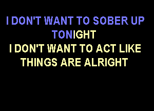 I DON'T WANT TO SOBER UP
TONIGHT
I DON'T WANT TO ACT LIKE
THINGS ARE ALRIGHT