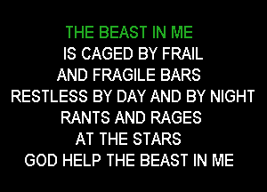 THE BEAST IN ME
IS CAGED BY FRAIL
AND FRAGILE BARS
RESTLESS BY DAY AND BY NIGHT
RANTS AND RAGES
AT THE STARS
GOD HELP THE BEAST IN ME