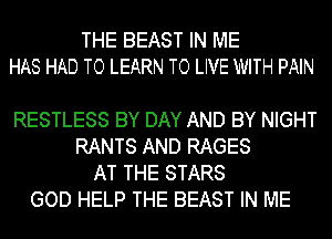 THE BEAST IN ME
HAS HAD TO LEARN TO LIVE WITH PAIN

RESTLESS BY DAY AND BY NIGHT
RANTS AND RAGES
AT THE STARS
GOD HELP THE BEAST IN ME