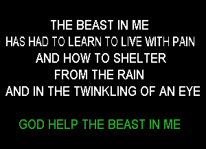 THE BEAST IN ME
HAS HAD TO LEARN TO LIVE WITH PAIN
AND HOW TO SHELTER
FROM THE RAIN
AND IN THE TWINKLING OF AN EYE

GOD HELP THE BEAST IN ME