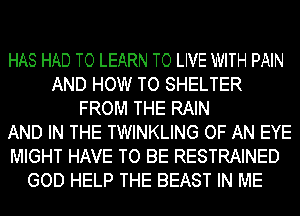 HAS HAD TO LEARN TO LIVE WITH PAIN
AND HOW TO SHELTER
FROM THE RAIN
AND IN THE TWINKLING OF AN EYE
MIGHT HAVE TO BE RESTRAINED
GOD HELP THE BEAST IN ME