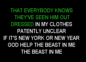 THAT EVERYBODY KNOWS
THEY'VE SEEN HIM OUT
DRESSED IN MY CLOTHES
PATENTLY UNCLEAR
IF IT'S NEW YORK OR NEW YEAR
GOD HELP THE BEAST IN ME
THE BEAST IN ME
