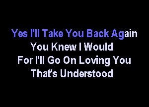 Yes I'll Take You Back Again
You Knew I Would

For I'll Go On Loving You
Thafs Understood