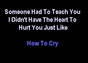 Someone Had To Teach You
I Didn't Have The Heart To
Hurt You Just Like

How To Cry