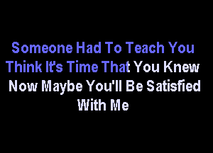 Someone Had To Teach You
Think It's Time That You Knew

Now Maybe You'll Be Satisfied
With Me