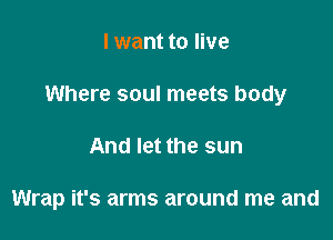 I want to live

Where soul meets body

And let the sun

Wrap it's arms around me and