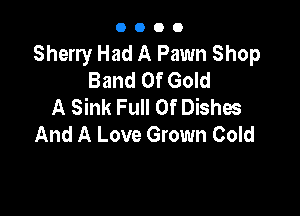 0000

Sherry Had A Pawn Shop
Band Of Gold
A Sink Full Of Dishes

And A Love Grown Cold