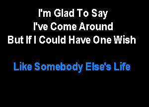 I'm Glad To Say
I've Come Around
But lfl Could Have One Wish

Like Somebody Else's Life