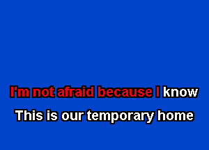 I'm not afraid because I know

This is our temporary home