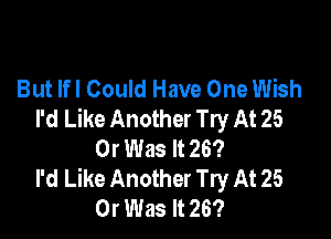 But lfl Could Have One Wish
I'd Like Another Try At 25

Or Was It 26?
I'd Like Another Try At 25
Or Was It 26?
