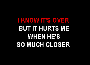 I KNOW IT'S OVER
BUT IT HURTS ME

WHEN HE'S
SO MUCH CLOSER