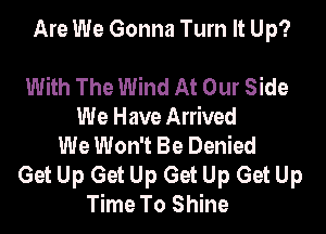 Are We Gonna Turn It Up?

With The Wind At Our Side
We Have Arrived
We Won't Be Denied
Get Up Get Up Get Up Get Up
Time To Shine