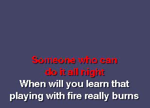 When will you learn that
playing with fire really burns