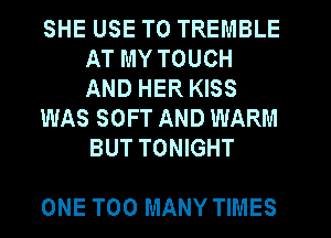 SHE USE TO TREMBLE
AT MY TOUCH
AND HER KISS

WAS SOFT AND WARM
BUT TONIGHT

ONE TOO MANY TIMES