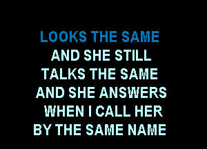 LOOKS THE SAME
AND SHE STILL
TALKS THE SAME
AND SHE ANSWERS
WHEN I CALL HER
BY THE SAME NAME