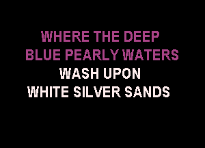 WHERE THE DEEP
BLUE PEARLY WATERS
WASH UPON
WHITE SILVER SANDS