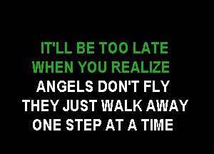 IT'LL BE TOO LATE
WHEN YOU REALIZE
ANGELS DON'T FLY
THEY JUST WALK AWAY
ONE STEP AT A TIME