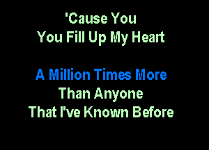 'Cause You
You Fill Up My Heart

A Million Times More
Than Anyone
That I've Known Before