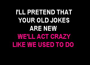 I'LL PRETEND THAT
YOUR OLD JOKES
ARE NEW

WE'LL ACT CRAZY
LIKE WE USED TO DO