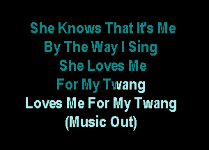 She Knows That It's Me
By The Way I Sing
She Loves Me

For My Twang
Loves Me For My Twang
(Music Out)
