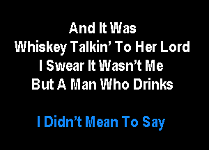 And It Was
Whiskey Talkiw To Her Lord
I Swear It Wasn't Me
But A Man Who Drinks

I Didn't Mean To Say