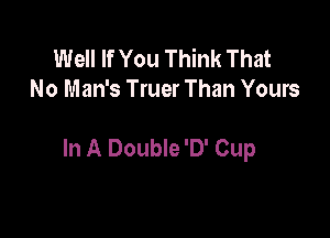 Well If You Think That
No Man's Truer Than Yours

In A Double '0' Cup