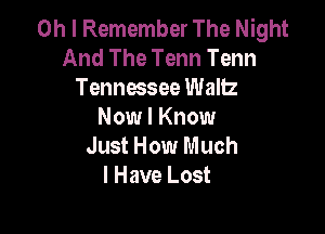 Oh I Remember The Night
And The Tenn Tenn
Tennessee Waltz

Now I Know
Just How Much
I Have Lost