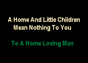 A Home And Little Children
Mean Nothing To You

To A Home Loving Man