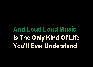 And Loud Loud Music

Is The Only Kind Of Life
You'll Ever Understand