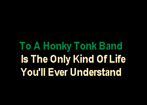 To A Honky Tonk Band

Is The Only Kind Of Life
You'll Ever Understand