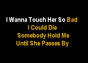 I Wanna Touch Her 50 Bad
I Could Die

Somebody Hold Me
Until She Passes By