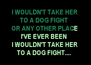 I WOULDN'T TAKE HER
TO A DOG FIGHT
OR ANY OTHER PLACE
I'VE EVER BEEN
I WOULDN'T TAKE HER
TO A DOG FIGHT....