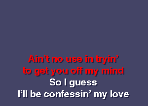 So I guess
I, be confessin, my love
