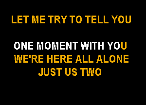 LET ME TRY TO TELL YOU

ONE MOMENT WITH YOU
WE'RE HERE ALL ALONE
JUST US TWO