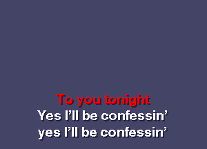 Yes P be confessin,
yes Pll be confessin,