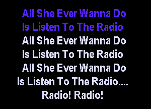 All She Ever Wanna Do
Is Listen To The Radio
All She Ever Wanna Do
Is Listen To The Radio
All She Ever Wanna Do
Is Listen To The Radio....
Radio! Radio!