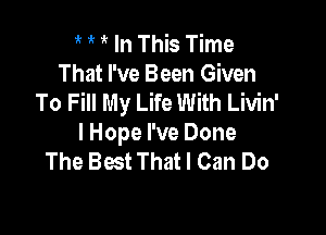 1 1V In This Time
That I've Been Given
To Fill My Life With Livin'

lHope I've Done
The Best That I Can Do