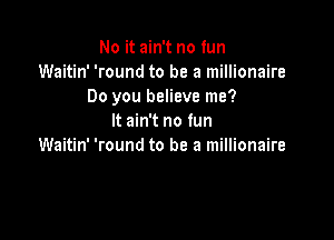 No it ain't no fun
Waitin' 'round to be a millionaire
Do you believe me?

It ain't no fun
Waitin' 'round to be a millionaire